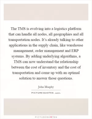 The TMS is evolving into a logistics platform that can handle all nodes, all geographies and all transportation nodes. It’s already talking to other applications in the supply chain, like warehouse management, order management and ERP systems. By adding underlying algorithms, a TMS can now understand the relationship between the cost of inventory and the cost of transportation and come up with an optimal solution to answer those questions Picture Quote #1