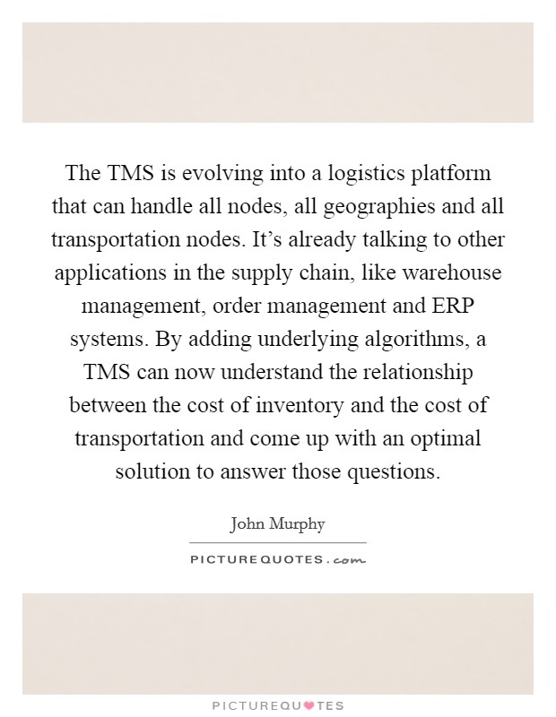 The TMS is evolving into a logistics platform that can handle all nodes, all geographies and all transportation nodes. It's already talking to other applications in the supply chain, like warehouse management, order management and ERP systems. By adding underlying algorithms, a TMS can now understand the relationship between the cost of inventory and the cost of transportation and come up with an optimal solution to answer those questions Picture Quote #1