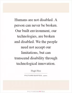 Humans are not disabled. A person can never be broken. Our built environment, our technologies, are broken and disabled. We the people need not accept our limitations, but can transcend disability through technological innovation Picture Quote #1