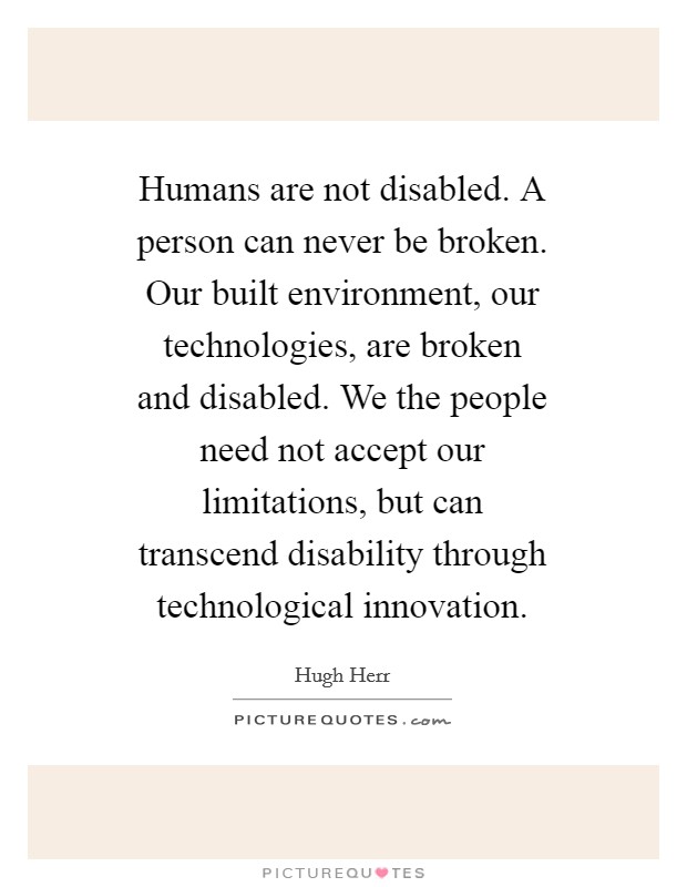 Humans are not disabled. A person can never be broken. Our built environment, our technologies, are broken and disabled. We the people need not accept our limitations, but can transcend disability through technological innovation Picture Quote #1