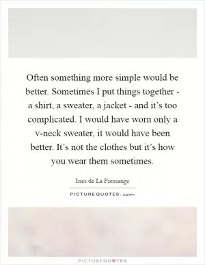 Often something more simple would be better. Sometimes I put things together - a shirt, a sweater, a jacket - and it’s too complicated. I would have worn only a v-neck sweater, it would have been better. It’s not the clothes but it’s how you wear them sometimes Picture Quote #1