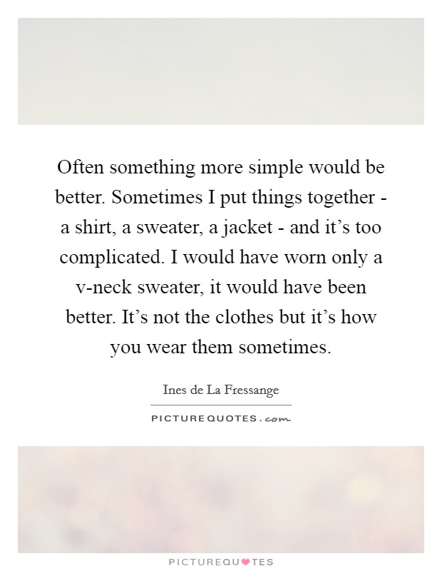 Often something more simple would be better. Sometimes I put things together - a shirt, a sweater, a jacket - and it's too complicated. I would have worn only a v-neck sweater, it would have been better. It's not the clothes but it's how you wear them sometimes Picture Quote #1
