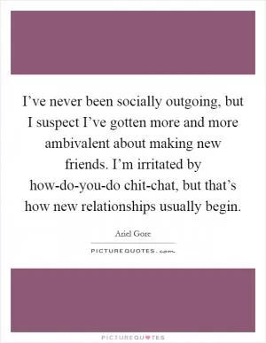 I’ve never been socially outgoing, but I suspect I’ve gotten more and more ambivalent about making new friends. I’m irritated by how-do-you-do chit-chat, but that’s how new relationships usually begin Picture Quote #1