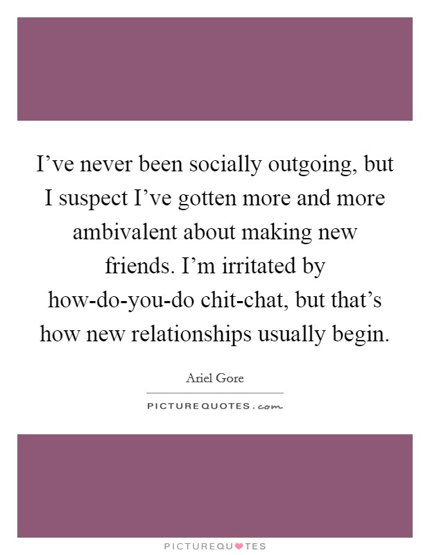 I've never been socially outgoing, but I suspect I've gotten more and more ambivalent about making new friends. I'm irritated by how-do-you-do chit-chat, but that's how new relationships usually begin Picture Quote #1