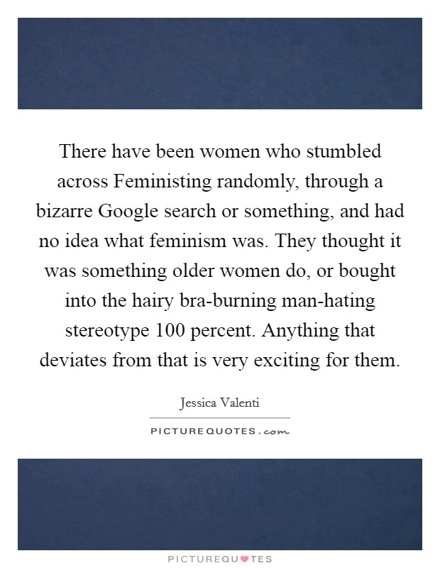 There have been women who stumbled across Feministing randomly, through a bizarre Google search or something, and had no idea what feminism was. They thought it was something older women do, or bought into the hairy bra-burning man-hating stereotype 100 percent. Anything that deviates from that is very exciting for them Picture Quote #1