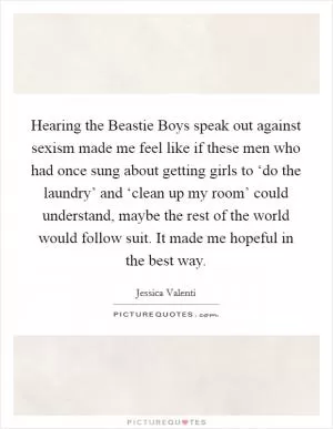 Hearing the Beastie Boys speak out against sexism made me feel like if these men who had once sung about getting girls to ‘do the laundry’ and ‘clean up my room’ could understand, maybe the rest of the world would follow suit. It made me hopeful in the best way Picture Quote #1