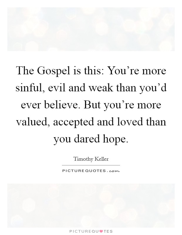 The Gospel is this: You're more sinful, evil and weak than you'd ever believe. But you're more valued, accepted and loved than you dared hope Picture Quote #1