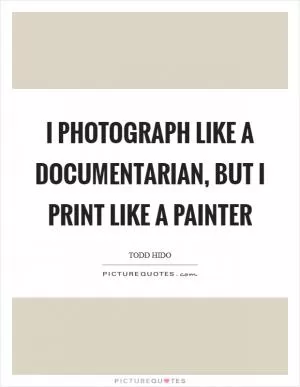 I photograph like a documentarian, but I print like a painter Picture Quote #1