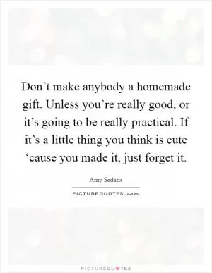 Don’t make anybody a homemade gift. Unless you’re really good, or it’s going to be really practical. If it’s a little thing you think is cute ‘cause you made it, just forget it Picture Quote #1