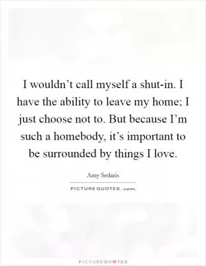 I wouldn’t call myself a shut-in. I have the ability to leave my home; I just choose not to. But because I’m such a homebody, it’s important to be surrounded by things I love Picture Quote #1