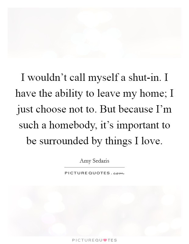 I wouldn't call myself a shut-in. I have the ability to leave my home; I just choose not to. But because I'm such a homebody, it's important to be surrounded by things I love Picture Quote #1