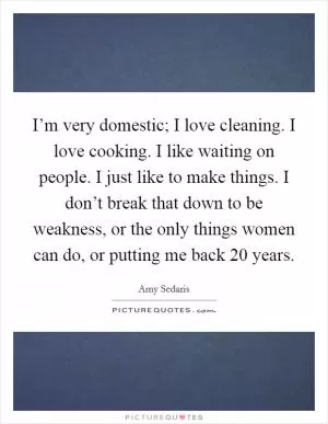 I’m very domestic; I love cleaning. I love cooking. I like waiting on people. I just like to make things. I don’t break that down to be weakness, or the only things women can do, or putting me back 20 years Picture Quote #1