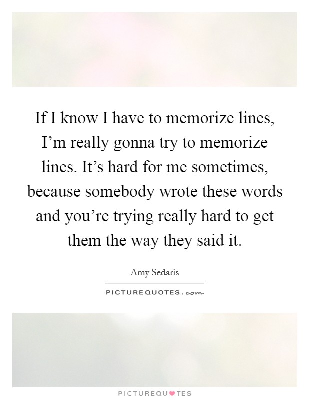 If I know I have to memorize lines, I'm really gonna try to memorize lines. It's hard for me sometimes, because somebody wrote these words and you're trying really hard to get them the way they said it Picture Quote #1
