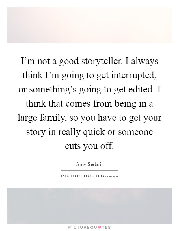 I'm not a good storyteller. I always think I'm going to get interrupted, or something's going to get edited. I think that comes from being in a large family, so you have to get your story in really quick or someone cuts you off Picture Quote #1