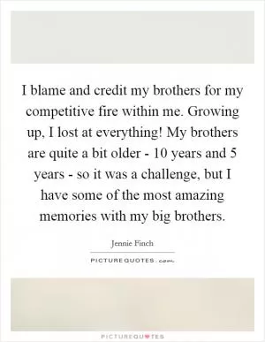 I blame and credit my brothers for my competitive fire within me. Growing up, I lost at everything! My brothers are quite a bit older - 10 years and 5 years - so it was a challenge, but I have some of the most amazing memories with my big brothers Picture Quote #1