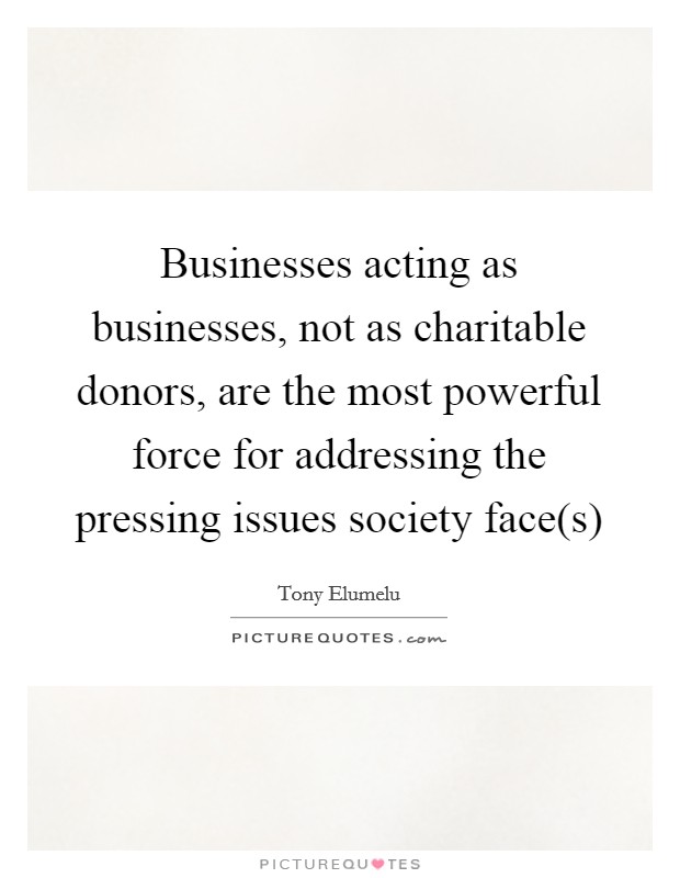 Businesses acting as businesses, not as charitable donors, are the most powerful force for addressing the pressing issues society face(s) Picture Quote #1