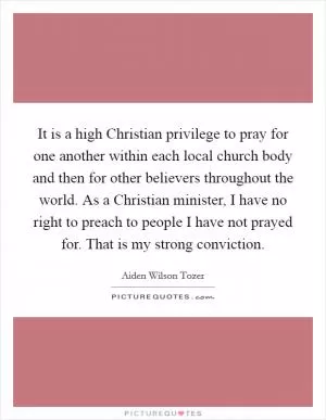 It is a high Christian privilege to pray for one another within each local church body and then for other believers throughout the world. As a Christian minister, I have no right to preach to people I have not prayed for. That is my strong conviction Picture Quote #1
