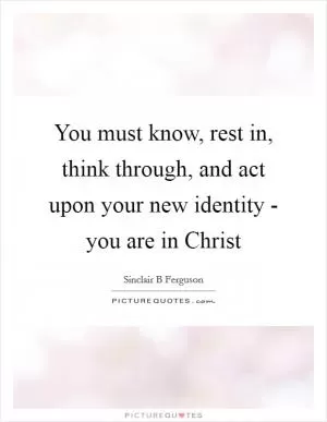 You must know, rest in, think through, and act upon your new identity - you are in Christ Picture Quote #1