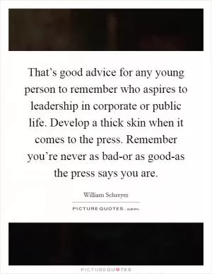 That’s good advice for any young person to remember who aspires to leadership in corporate or public life. Develop a thick skin when it comes to the press. Remember you’re never as bad-or as good-as the press says you are Picture Quote #1
