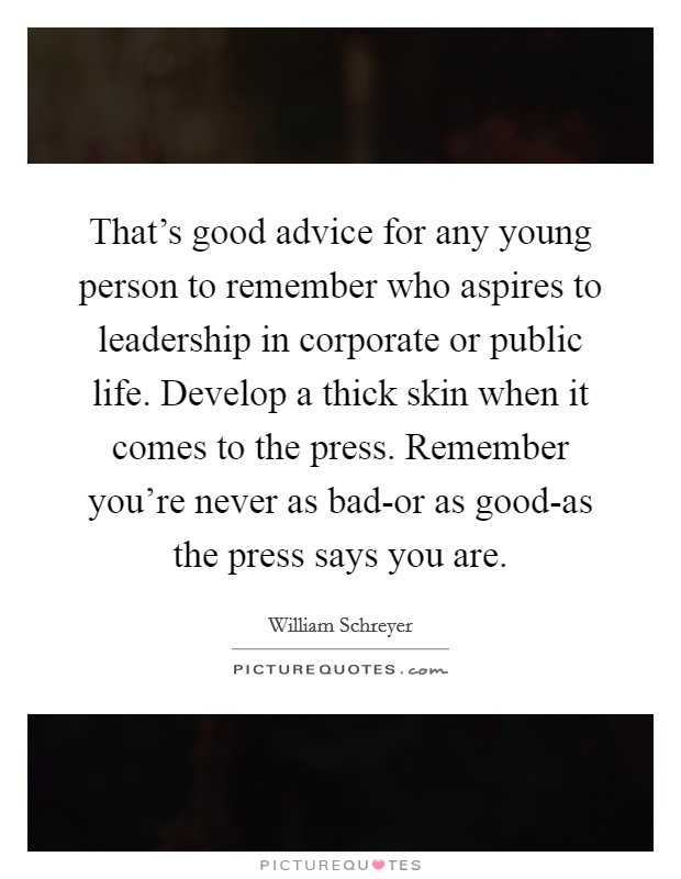 That's good advice for any young person to remember who aspires to leadership in corporate or public life. Develop a thick skin when it comes to the press. Remember you're never as bad-or as good-as the press says you are Picture Quote #1