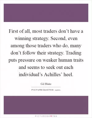 First of all, most traders don’t have a winning strategy. Second, even among those traders who do, many don’t follow their strategy. Trading puts pressure on weaker human traits and seems to seek out each individual’s Achilles’ heel Picture Quote #1