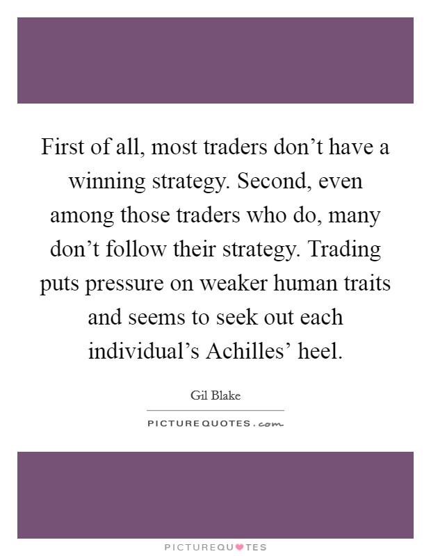 First of all, most traders don't have a winning strategy. Second, even among those traders who do, many don't follow their strategy. Trading puts pressure on weaker human traits and seems to seek out each individual's Achilles' heel Picture Quote #1