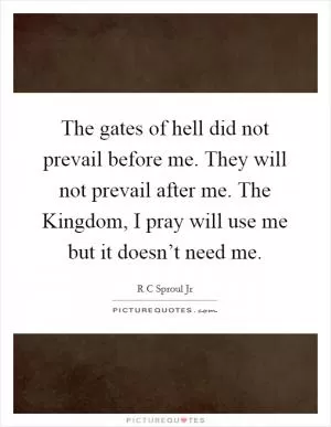 The gates of hell did not prevail before me. They will not prevail after me. The Kingdom, I pray will use me but it doesn’t need me Picture Quote #1