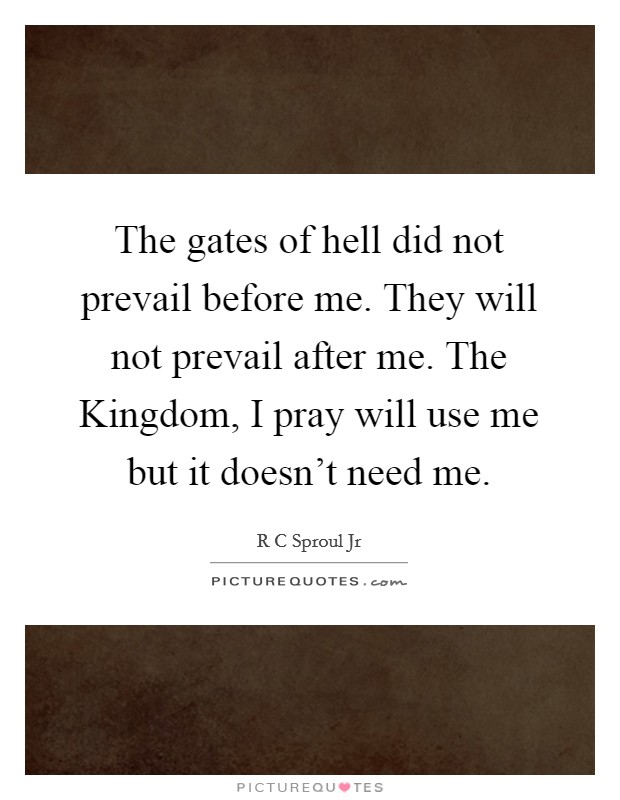 The gates of hell did not prevail before me. They will not prevail after me. The Kingdom, I pray will use me but it doesn't need me Picture Quote #1