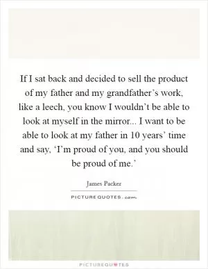 If I sat back and decided to sell the product of my father and my grandfather’s work, like a leech, you know I wouldn’t be able to look at myself in the mirror... I want to be able to look at my father in 10 years’ time and say, ‘I’m proud of you, and you should be proud of me.’ Picture Quote #1