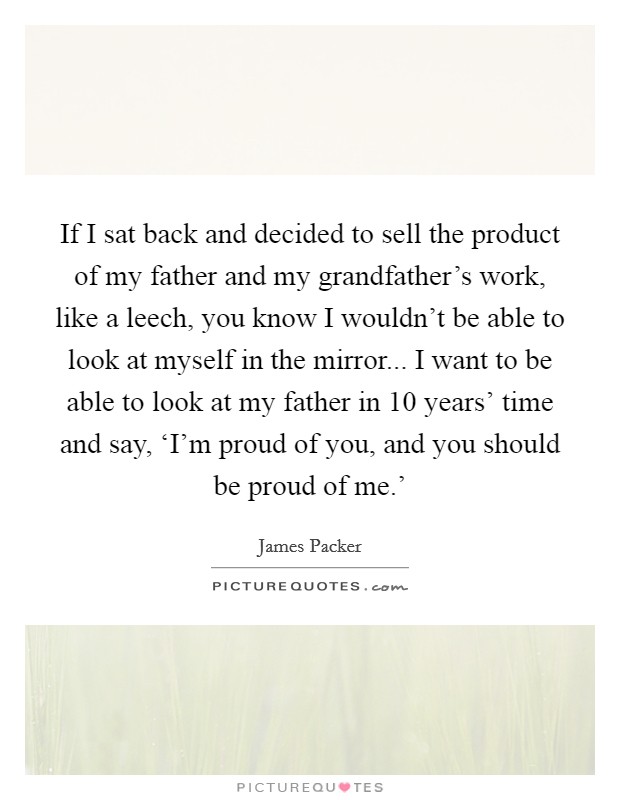 If I sat back and decided to sell the product of my father and my grandfather's work, like a leech, you know I wouldn't be able to look at myself in the mirror... I want to be able to look at my father in 10 years' time and say, ‘I'm proud of you, and you should be proud of me.' Picture Quote #1