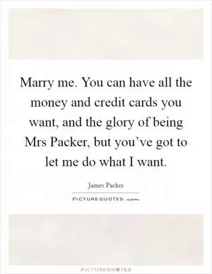 Marry me. You can have all the money and credit cards you want, and the glory of being Mrs Packer, but you’ve got to let me do what I want Picture Quote #1