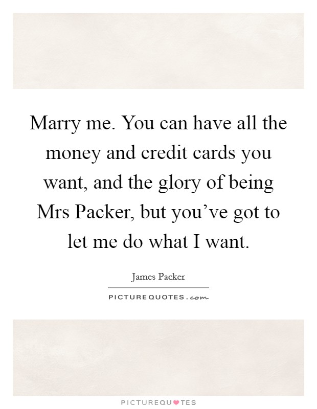 Marry me. You can have all the money and credit cards you want, and the glory of being Mrs Packer, but you've got to let me do what I want Picture Quote #1
