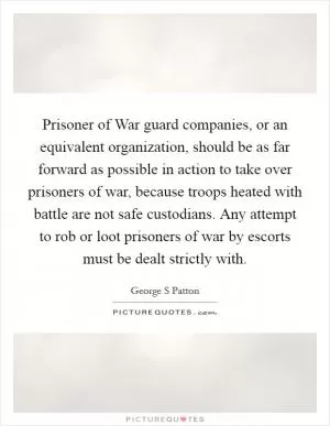 Prisoner of War guard companies, or an equivalent organization, should be as far forward as possible in action to take over prisoners of war, because troops heated with battle are not safe custodians. Any attempt to rob or loot prisoners of war by escorts must be dealt strictly with Picture Quote #1