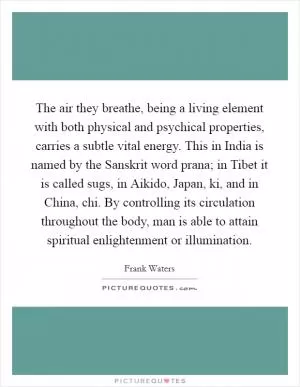 The air they breathe, being a living element with both physical and psychical properties, carries a subtle vital energy. This in India is named by the Sanskrit word prana; in Tibet it is called sugs, in Aikido, Japan, ki, and in China, chi. By controlling its circulation throughout the body, man is able to attain spiritual enlightenment or illumination Picture Quote #1