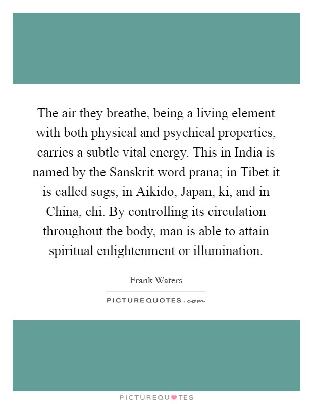 The air they breathe, being a living element with both physical and psychical properties, carries a subtle vital energy. This in India is named by the Sanskrit word prana; in Tibet it is called sugs, in Aikido, Japan, ki, and in China, chi. By controlling its circulation throughout the body, man is able to attain spiritual enlightenment or illumination Picture Quote #1