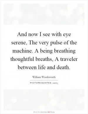 And now I see with eye serene, The very pulse of the machine. A being breathing thoughtful breaths, A traveler between life and death Picture Quote #1