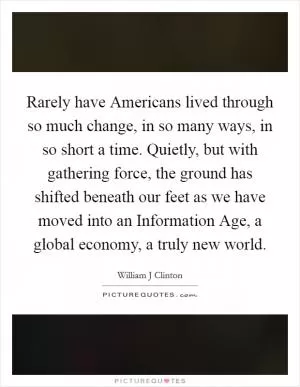 Rarely have Americans lived through so much change, in so many ways, in so short a time. Quietly, but with gathering force, the ground has shifted beneath our feet as we have moved into an Information Age, a global economy, a truly new world Picture Quote #1