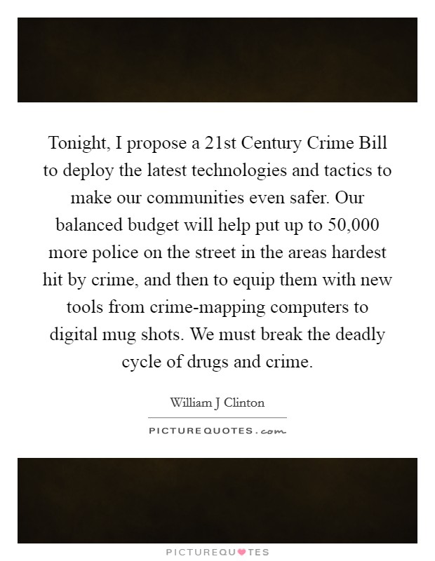 Tonight, I propose a 21st Century Crime Bill to deploy the latest technologies and tactics to make our communities even safer. Our balanced budget will help put up to 50,000 more police on the street in the areas hardest hit by crime, and then to equip them with new tools from crime-mapping computers to digital mug shots. We must break the deadly cycle of drugs and crime Picture Quote #1