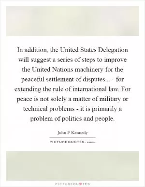 In addition, the United States Delegation will suggest a series of steps to improve the United Nations machinery for the peaceful settlement of disputes... - for extending the rule of international law. For peace is not solely a matter of military or technical problems - it is primarily a problem of politics and people Picture Quote #1