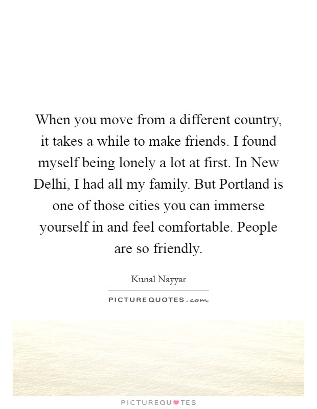 When you move from a different country, it takes a while to make friends. I found myself being lonely a lot at first. In New Delhi, I had all my family. But Portland is one of those cities you can immerse yourself in and feel comfortable. People are so friendly Picture Quote #1
