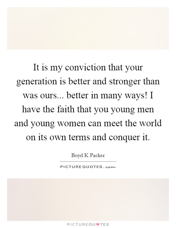 It is my conviction that your generation is better and stronger than was ours... better in many ways! I have the faith that you young men and young women can meet the world on its own terms and conquer it Picture Quote #1