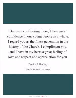 But even considering these, I have great confidence in our young people as a whole. I regard you as the finest generation in the history of the Church. I compliment you, and I have in my heart a great feeling of love and respect and appreciation for you Picture Quote #1