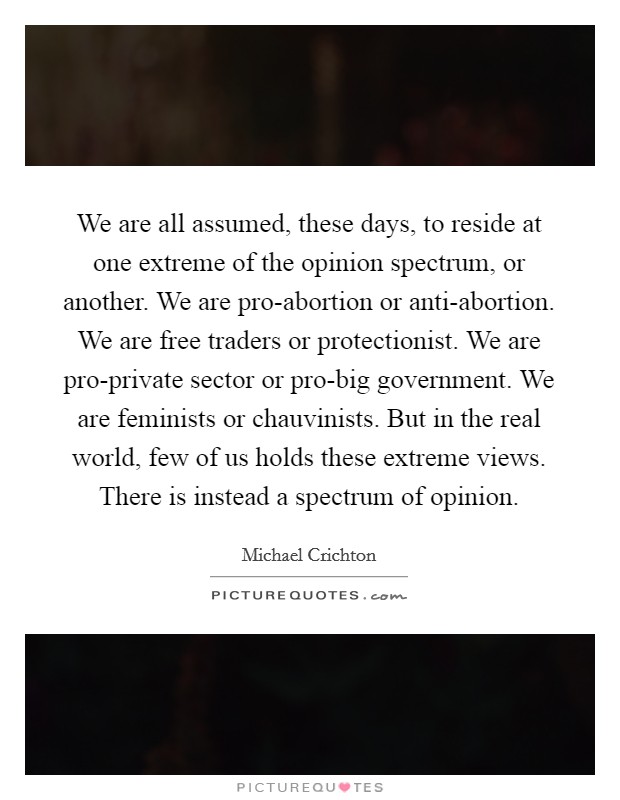We are all assumed, these days, to reside at one extreme of the opinion spectrum, or another. We are pro-abortion or anti-abortion. We are free traders or protectionist. We are pro-private sector or pro-big government. We are feminists or chauvinists. But in the real world, few of us holds these extreme views. There is instead a spectrum of opinion Picture Quote #1