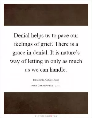 Denial helps us to pace our feelings of grief. There is a grace in denial. It is nature’s way of letting in only as much as we can handle Picture Quote #1