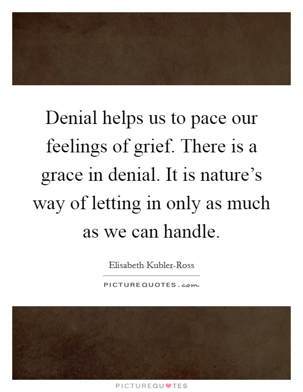 Denial helps us to pace our feelings of grief. There is a grace in denial. It is nature's way of letting in only as much as we can handle Picture Quote #1