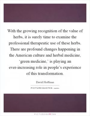 With the growing recognition of the value of herbs, it is surely time to examine the professional therapeutic use of these herbs. There are profound changes happening in the American culture and herbal medicine, ‘green medicine,’ is playing an ever-increasing role in people’s experience of this transformation Picture Quote #1