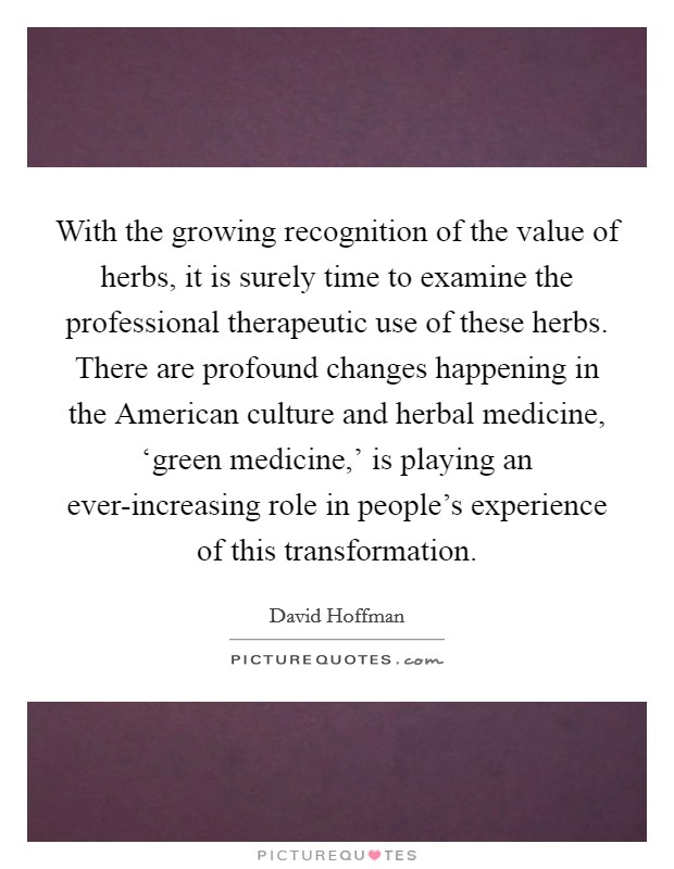 With the growing recognition of the value of herbs, it is surely time to examine the professional therapeutic use of these herbs. There are profound changes happening in the American culture and herbal medicine, ‘green medicine,' is playing an ever-increasing role in people's experience of this transformation Picture Quote #1