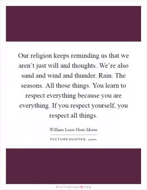 Our religion keeps reminding us that we aren’t just will and thoughts. We’re also sand and wind and thunder. Rain. The seasons. All those things. You learn to respect everything because you are everything. If you respect yourself, you respect all things Picture Quote #1