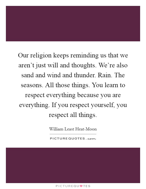 Our religion keeps reminding us that we aren't just will and thoughts. We're also sand and wind and thunder. Rain. The seasons. All those things. You learn to respect everything because you are everything. If you respect yourself, you respect all things Picture Quote #1