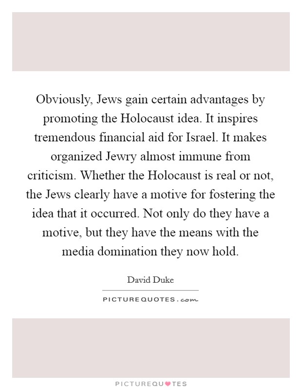 Obviously, Jews gain certain advantages by promoting the Holocaust idea. It inspires tremendous financial aid for Israel. It makes organized Jewry almost immune from criticism. Whether the Holocaust is real or not, the Jews clearly have a motive for fostering the idea that it occurred. Not only do they have a motive, but they have the means with the media domination they now hold Picture Quote #1